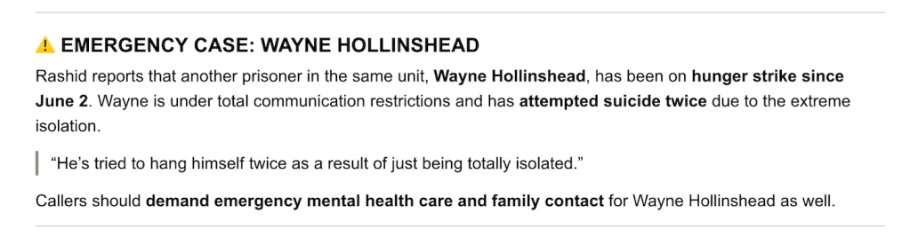 screenshot of Emergency Case: Wayne Hollinshead. Rashid reports that another prisoner in the same unit, Wayne Hollinshead, has been on hunger strike since June 2. Wayne is under total communication restrictions and has attempted suicide twice due to the extreme isolation. "He's tried to hang himself twice as a result of just being totally isolated." Callers should demand emergency mental health care and family contact for Wayne Hollinshead as well.